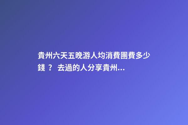 貴州六天五晚游人均消費團費多少錢？ 去過的人分享貴州純玩六天，點擊這篇全明白